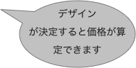 デザインが決定すると価格が算定できます 